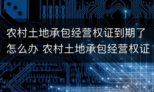 农村土地承包经营权证到期了怎么办 农村土地承包经营权证到期后怎么办