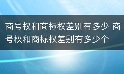 商号权和商标权差别有多少 商号权和商标权差别有多少个