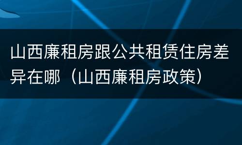 山西廉租房跟公共租赁住房差异在哪（山西廉租房政策）