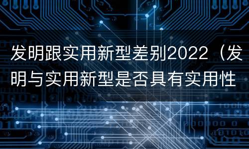 发明跟实用新型差别2022（发明与实用新型是否具有实用性）