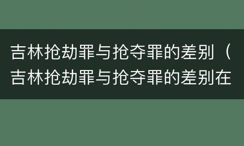 吉林抢劫罪与抢夺罪的差别（吉林抢劫罪与抢夺罪的差别在哪）