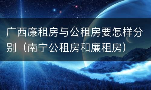 广西廉租房与公租房要怎样分别（南宁公租房和廉租房）