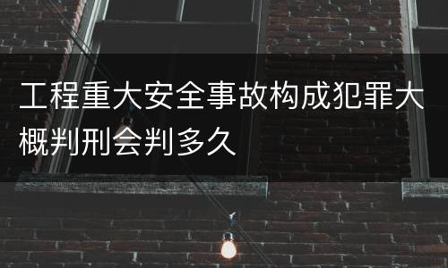 工程重大安全事故构成犯罪大概判刑会判多久