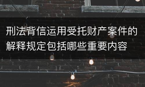 刑法背信运用受托财产案件的解释规定包括哪些重要内容