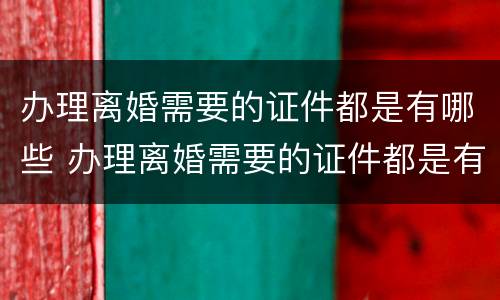 办理离婚需要的证件都是有哪些 办理离婚需要的证件都是有哪些内容