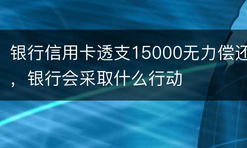 银行信用卡透支15000无力偿还，银行会采取什么行动