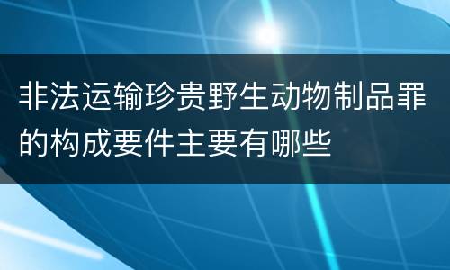 非法运输珍贵野生动物制品罪的构成要件主要有哪些