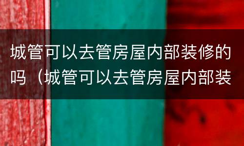 城管可以去管房屋内部装修的吗（城管可以去管房屋内部装修的吗）