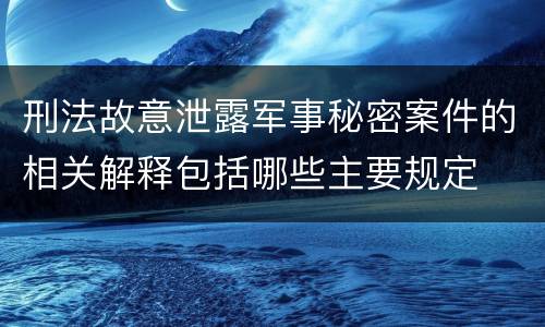 刑法故意泄露军事秘密案件的相关解释包括哪些主要规定