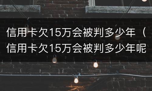 信用卡欠15万会被判多少年（信用卡欠15万会被判多少年呢）