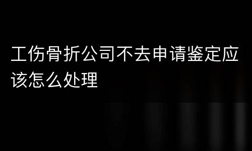 工伤骨折公司不去申请鉴定应该怎么处理