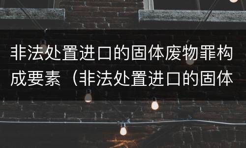 非法处置进口的固体废物罪构成要素（非法处置进口的固体废物罪构成要素是什么）