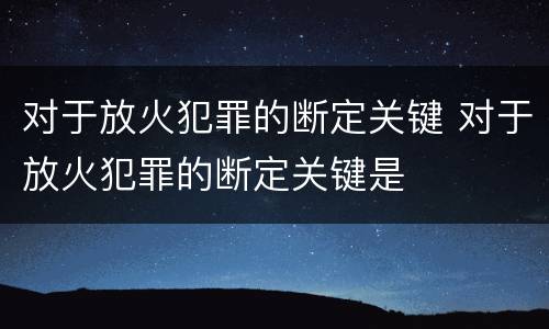 对于放火犯罪的断定关键 对于放火犯罪的断定关键是