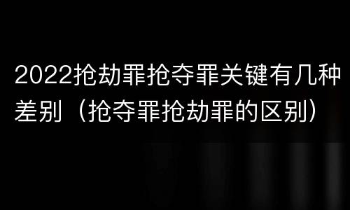 2022抢劫罪抢夺罪关键有几种差别（抢夺罪抢劫罪的区别）