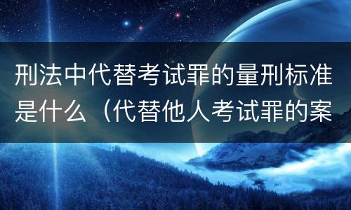 刑法中代替考试罪的量刑标准是什么（代替他人考试罪的案例分析）