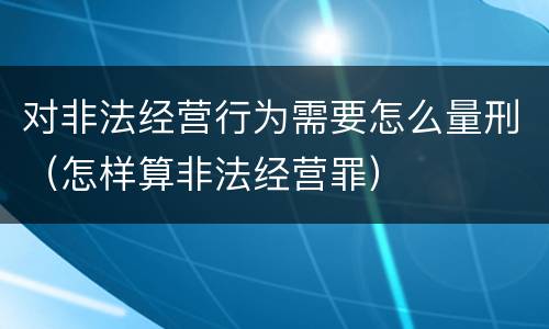 对非法经营行为需要怎么量刑（怎样算非法经营罪）