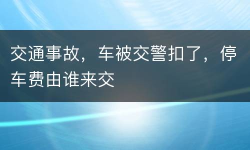 交通事故，车被交警扣了，停车费由谁来交