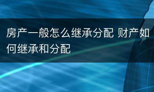 房产一般怎么继承分配 财产如何继承和分配