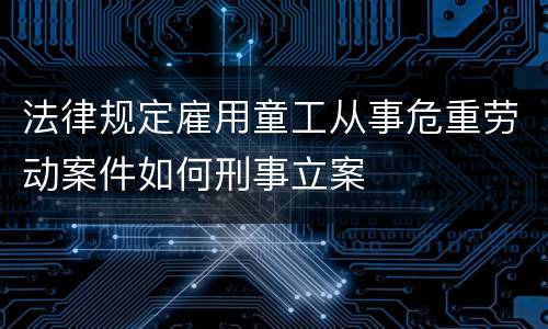 法律规定雇用童工从事危重劳动案件如何刑事立案