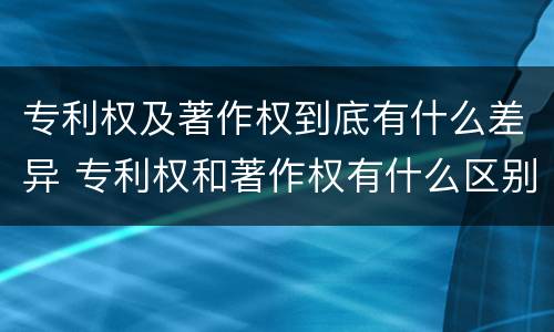 专利权及著作权到底有什么差异 专利权和著作权有什么区别