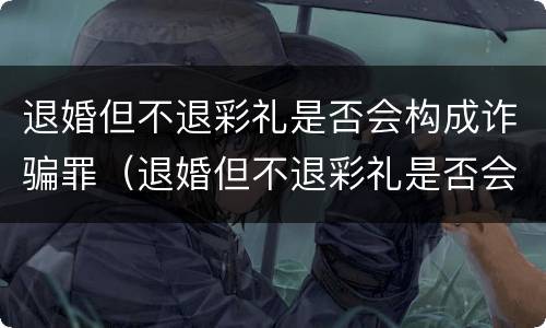 退婚但不退彩礼是否会构成诈骗罪（退婚但不退彩礼是否会构成诈骗罪呢）