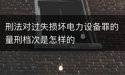 刑法对过失损坏电力设备罪的量刑档次是怎样的