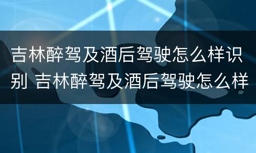 吉林醉驾及酒后驾驶怎么样识别 吉林醉驾及酒后驾驶怎么样识别驾驶证