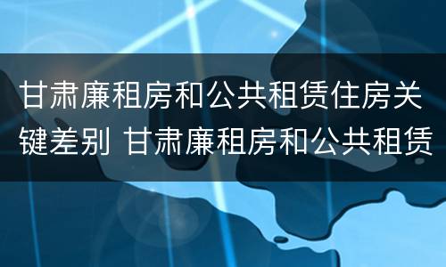 甘肃廉租房和公共租赁住房关键差别 甘肃廉租房和公共租赁住房关键差别在哪