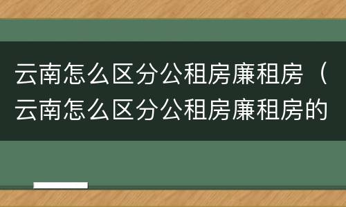 云南怎么区分公租房廉租房（云南怎么区分公租房廉租房的）