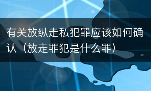 有关放纵走私犯罪应该如何确认（放走罪犯是什么罪）