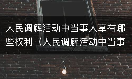 人民调解活动中当事人享有哪些权利（人民调解活动中当事人享有哪些权利呢）