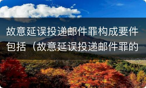 故意延误投递邮件罪构成要件包括（故意延误投递邮件罪的立案标准）