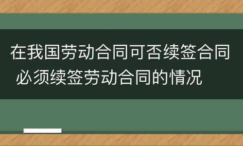 在我国劳动合同可否续签合同 必须续签劳动合同的情况