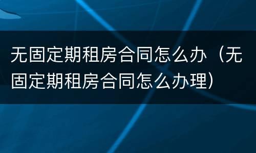 无固定期租房合同怎么办（无固定期租房合同怎么办理）