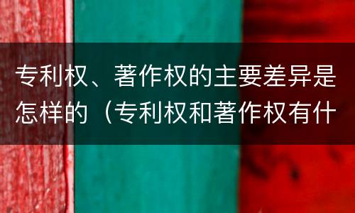 专利权、著作权的主要差异是怎样的（专利权和著作权有什么区别）