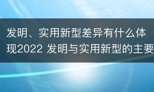 发明、实用新型差异有什么体现2022 发明与实用新型的主要区别