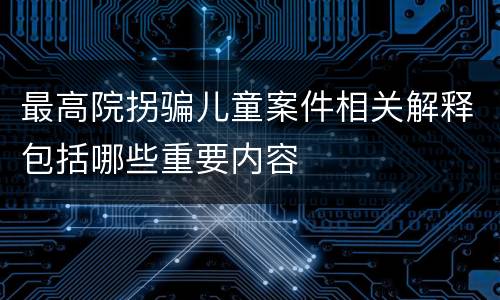 最高院拐骗儿童案件相关解释包括哪些重要内容