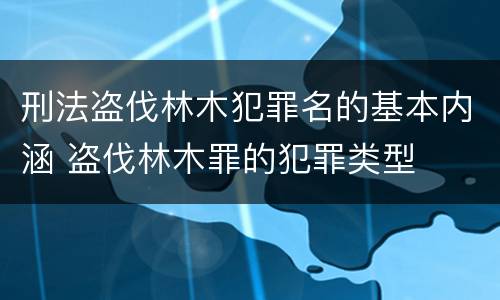 刑法盗伐林木犯罪名的基本内涵 盗伐林木罪的犯罪类型