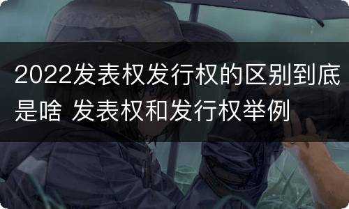 2022发表权发行权的区别到底是啥 发表权和发行权举例