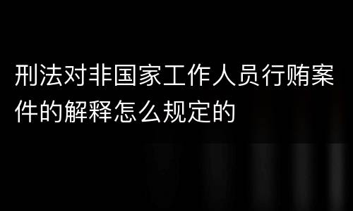 刑法对非国家工作人员行贿案件的解释怎么规定的