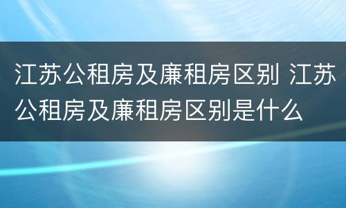 江苏公租房及廉租房区别 江苏公租房及廉租房区别是什么