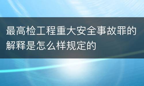 最高检工程重大安全事故罪的解释是怎么样规定的