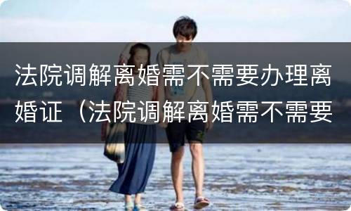 法院调解离婚需不需要办理离婚证（法院调解离婚需不需要办理离婚证呢）