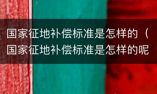 国家征地补偿标准是怎样的（国家征地补偿标准是怎样的呢）