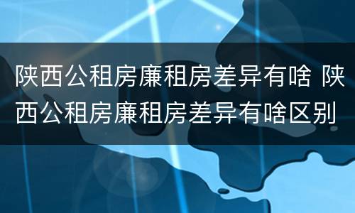 陕西公租房廉租房差异有啥 陕西公租房廉租房差异有啥区别