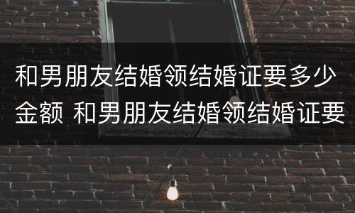 和男朋友结婚领结婚证要多少金额 和男朋友结婚领结婚证要多少金额合适