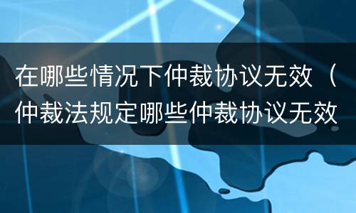 在哪些情况下仲裁协议无效（仲裁法规定哪些仲裁协议无效）