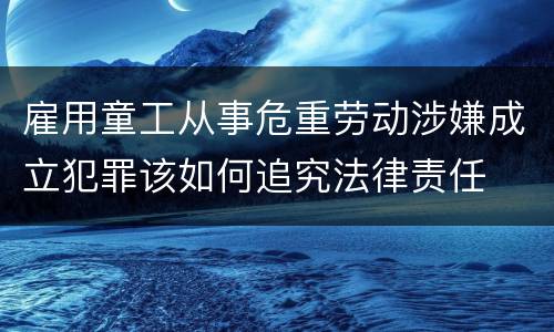 雇用童工从事危重劳动涉嫌成立犯罪该如何追究法律责任