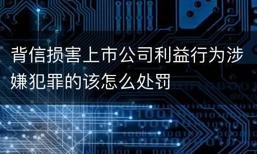 背信损害上市公司利益行为涉嫌犯罪的该怎么处罚