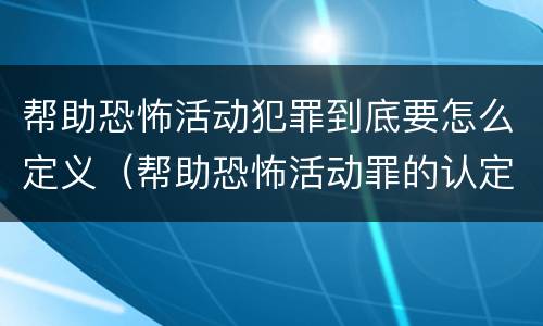 帮助恐怖活动犯罪到底要怎么定义（帮助恐怖活动罪的认定）